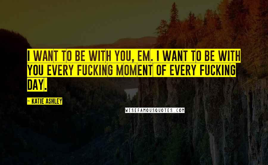 Katie Ashley Quotes: I want to be with you, Em. I want to be with you every fucking moment of every fucking day.