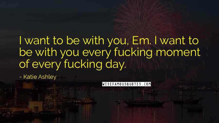 Katie Ashley Quotes: I want to be with you, Em. I want to be with you every fucking moment of every fucking day.