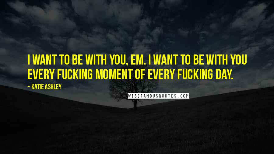 Katie Ashley Quotes: I want to be with you, Em. I want to be with you every fucking moment of every fucking day.