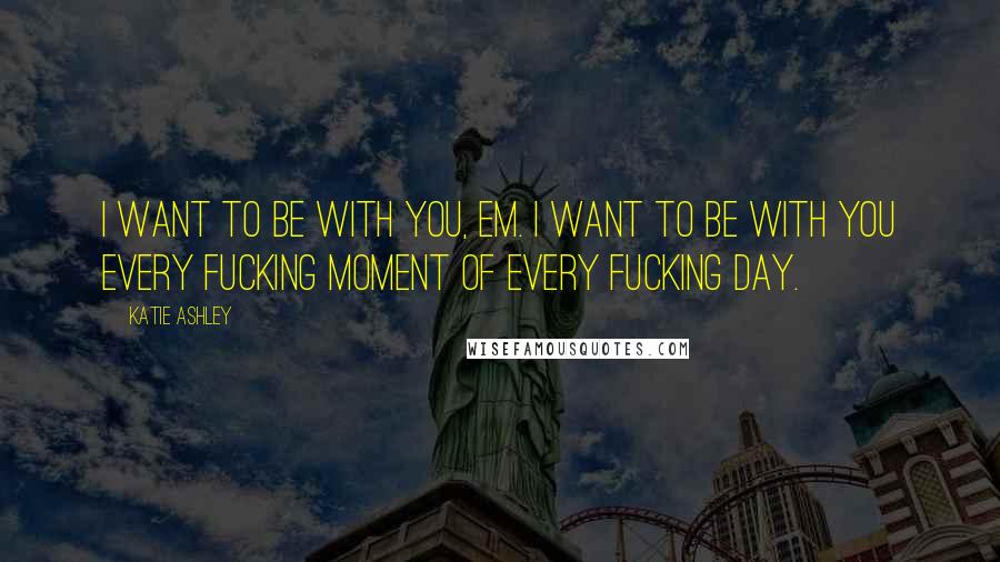 Katie Ashley Quotes: I want to be with you, Em. I want to be with you every fucking moment of every fucking day.