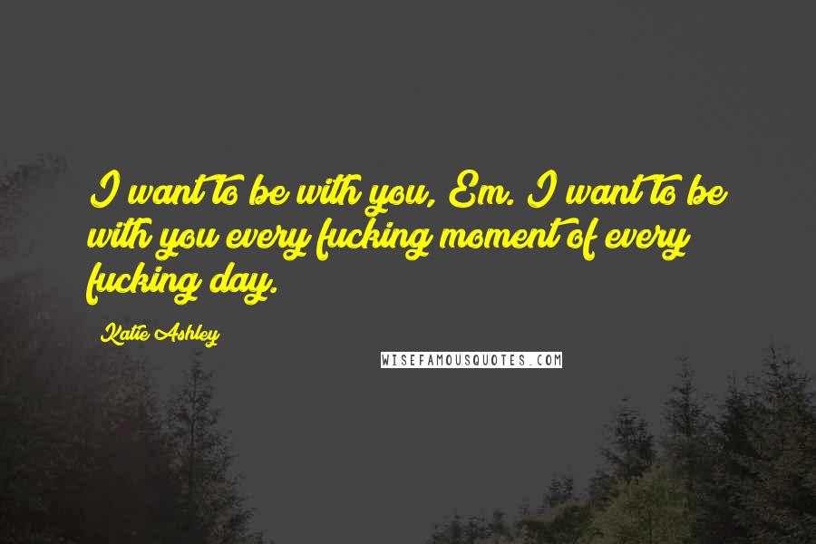Katie Ashley Quotes: I want to be with you, Em. I want to be with you every fucking moment of every fucking day.