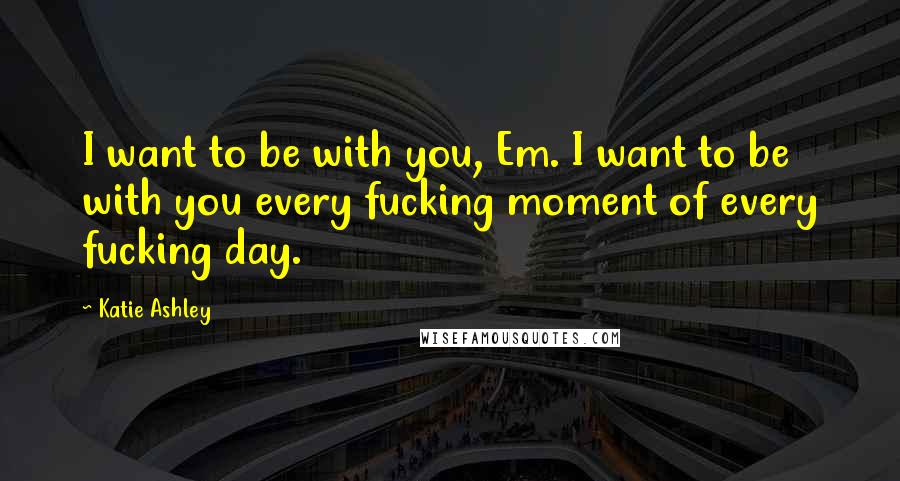 Katie Ashley Quotes: I want to be with you, Em. I want to be with you every fucking moment of every fucking day.