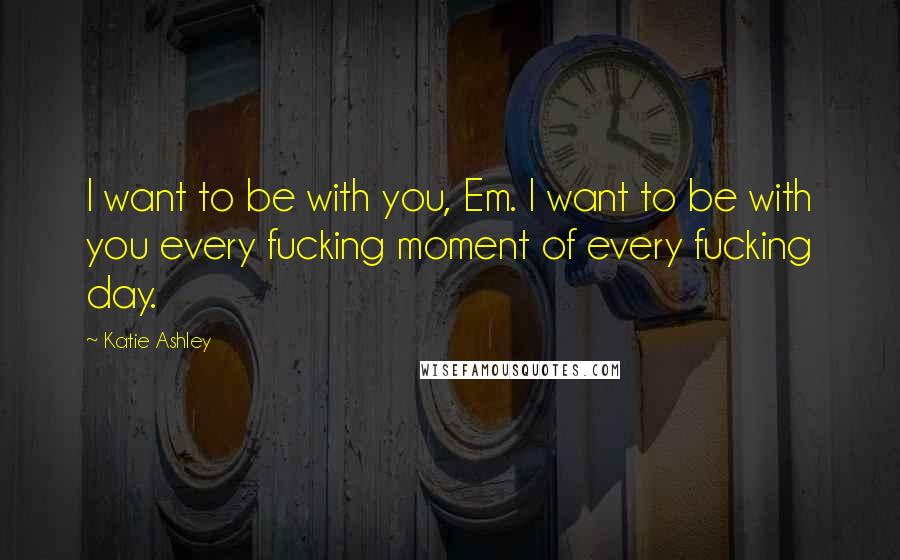 Katie Ashley Quotes: I want to be with you, Em. I want to be with you every fucking moment of every fucking day.