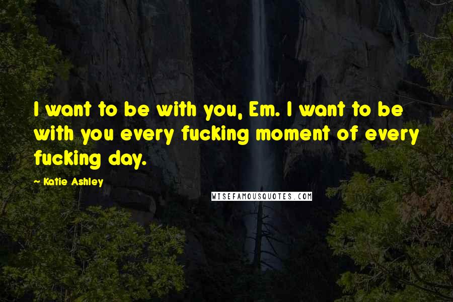 Katie Ashley Quotes: I want to be with you, Em. I want to be with you every fucking moment of every fucking day.