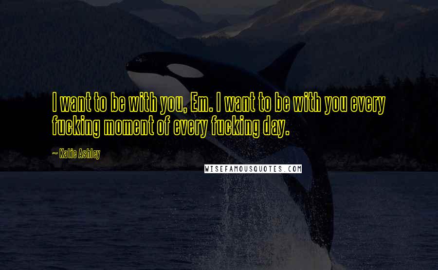Katie Ashley Quotes: I want to be with you, Em. I want to be with you every fucking moment of every fucking day.