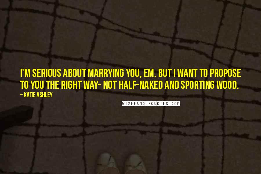 Katie Ashley Quotes: I'm serious about marrying you, Em. But I want to propose to you the right way- not half-naked and sporting wood.