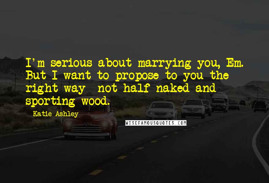 Katie Ashley Quotes: I'm serious about marrying you, Em. But I want to propose to you the right way- not half-naked and sporting wood.