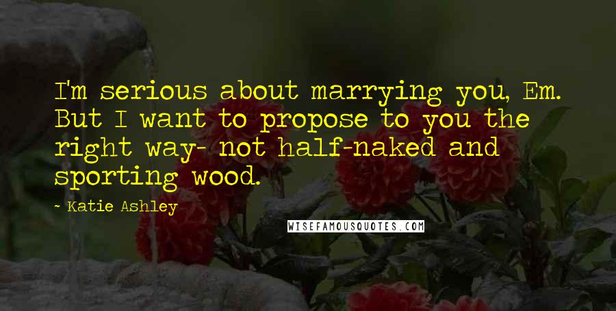 Katie Ashley Quotes: I'm serious about marrying you, Em. But I want to propose to you the right way- not half-naked and sporting wood.