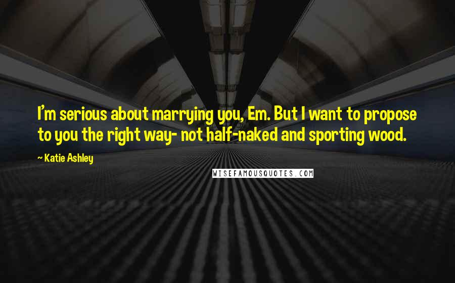 Katie Ashley Quotes: I'm serious about marrying you, Em. But I want to propose to you the right way- not half-naked and sporting wood.