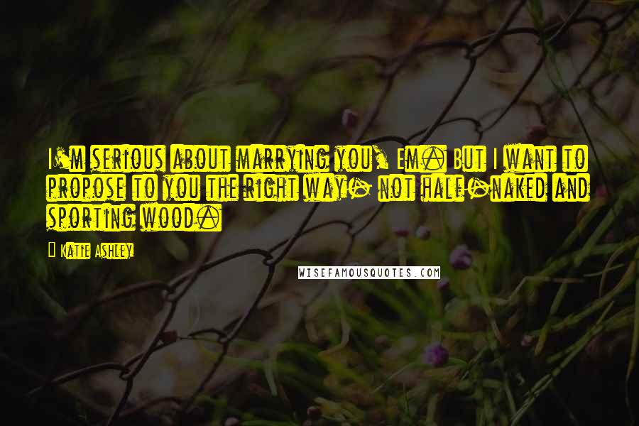 Katie Ashley Quotes: I'm serious about marrying you, Em. But I want to propose to you the right way- not half-naked and sporting wood.
