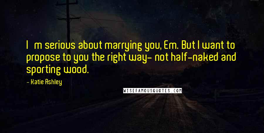 Katie Ashley Quotes: I'm serious about marrying you, Em. But I want to propose to you the right way- not half-naked and sporting wood.