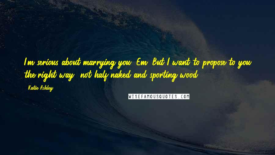 Katie Ashley Quotes: I'm serious about marrying you, Em. But I want to propose to you the right way- not half-naked and sporting wood.