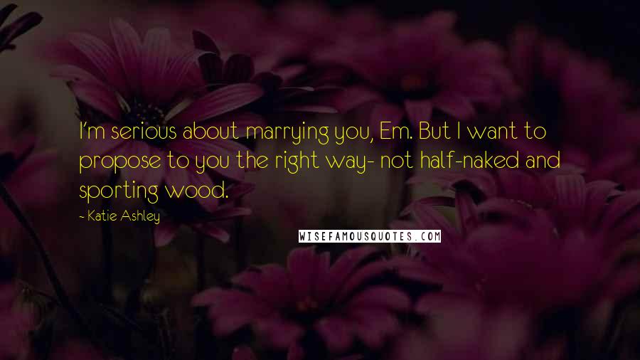 Katie Ashley Quotes: I'm serious about marrying you, Em. But I want to propose to you the right way- not half-naked and sporting wood.