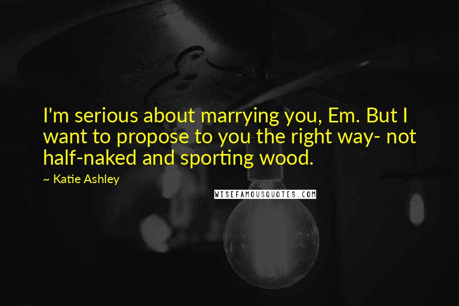 Katie Ashley Quotes: I'm serious about marrying you, Em. But I want to propose to you the right way- not half-naked and sporting wood.