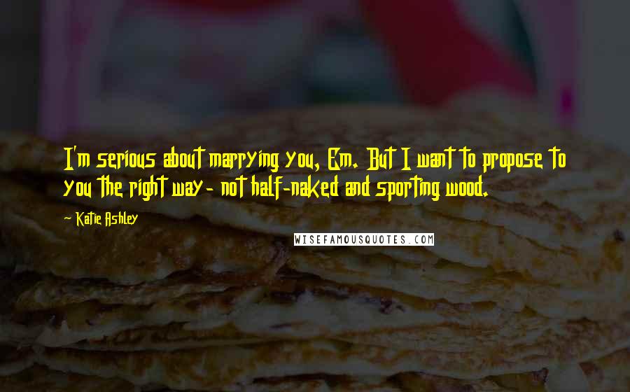 Katie Ashley Quotes: I'm serious about marrying you, Em. But I want to propose to you the right way- not half-naked and sporting wood.