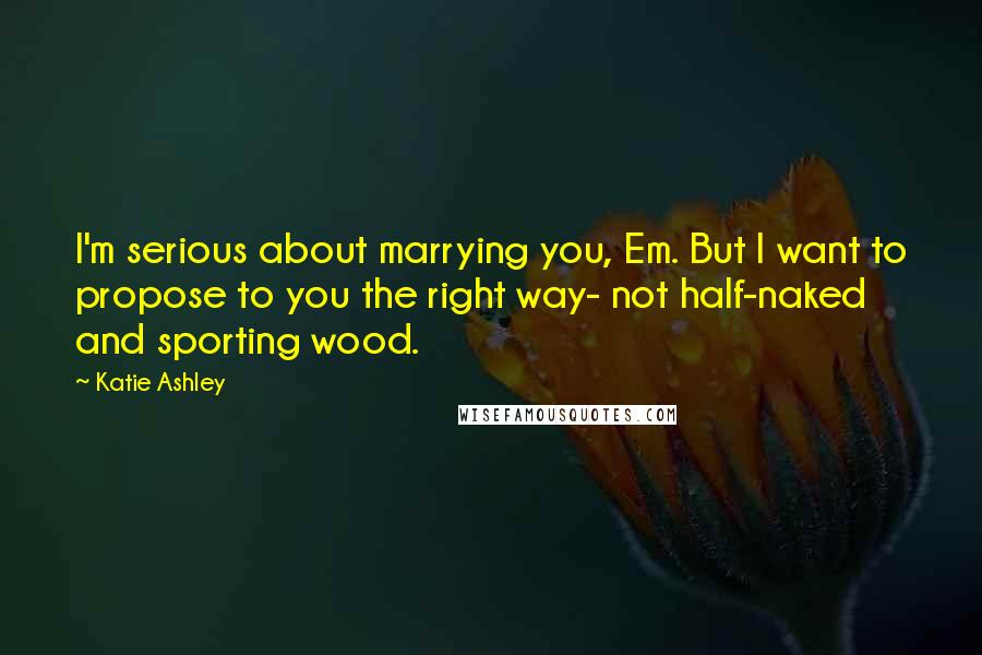 Katie Ashley Quotes: I'm serious about marrying you, Em. But I want to propose to you the right way- not half-naked and sporting wood.