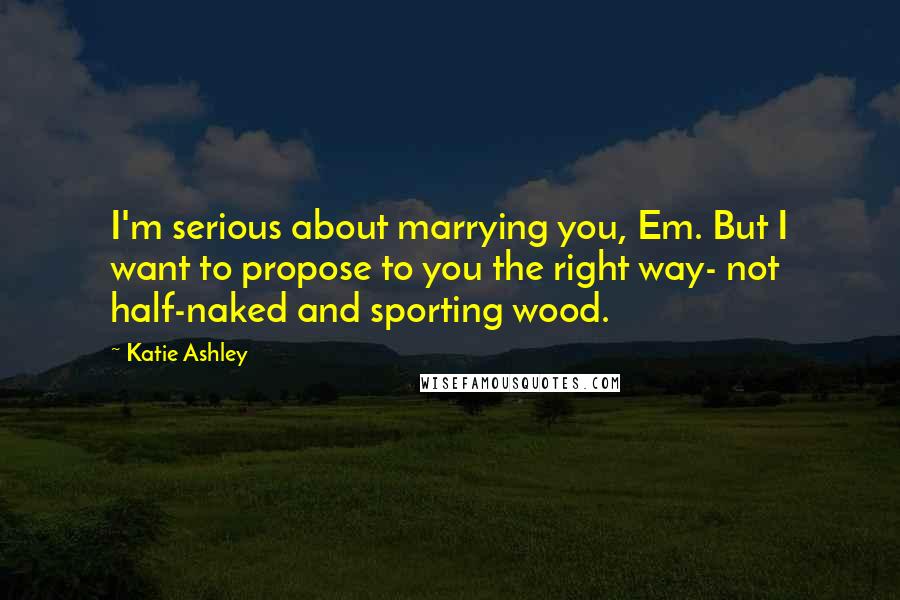 Katie Ashley Quotes: I'm serious about marrying you, Em. But I want to propose to you the right way- not half-naked and sporting wood.