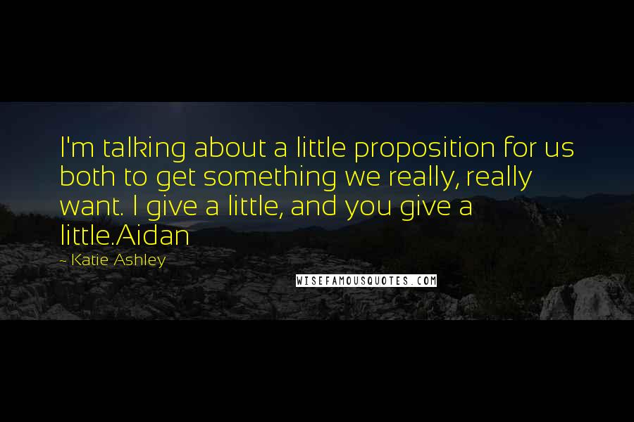 Katie Ashley Quotes: I'm talking about a little proposition for us both to get something we really, really want. I give a little, and you give a little.Aidan