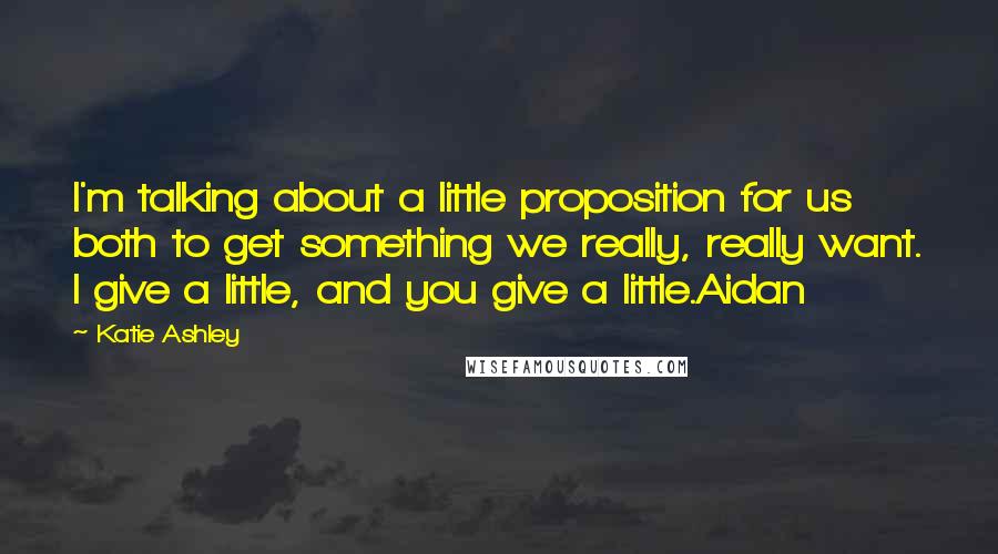 Katie Ashley Quotes: I'm talking about a little proposition for us both to get something we really, really want. I give a little, and you give a little.Aidan