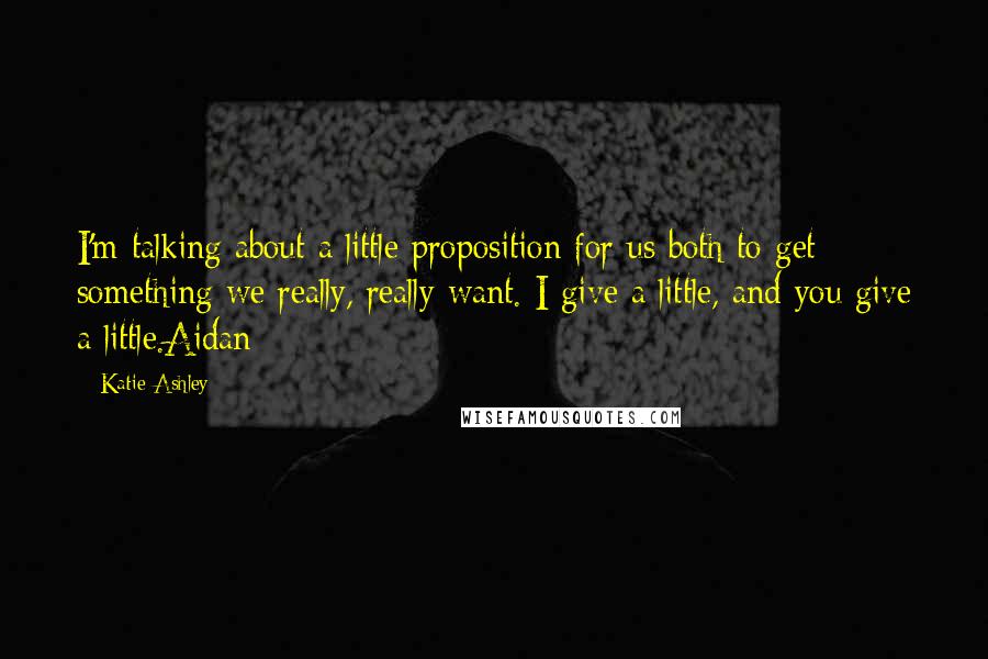 Katie Ashley Quotes: I'm talking about a little proposition for us both to get something we really, really want. I give a little, and you give a little.Aidan