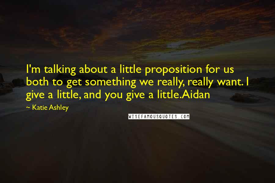 Katie Ashley Quotes: I'm talking about a little proposition for us both to get something we really, really want. I give a little, and you give a little.Aidan