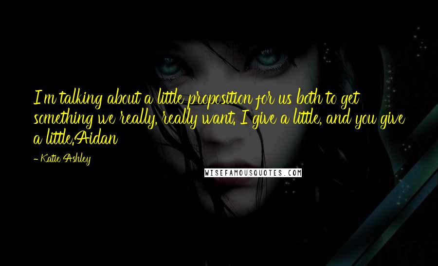 Katie Ashley Quotes: I'm talking about a little proposition for us both to get something we really, really want. I give a little, and you give a little.Aidan