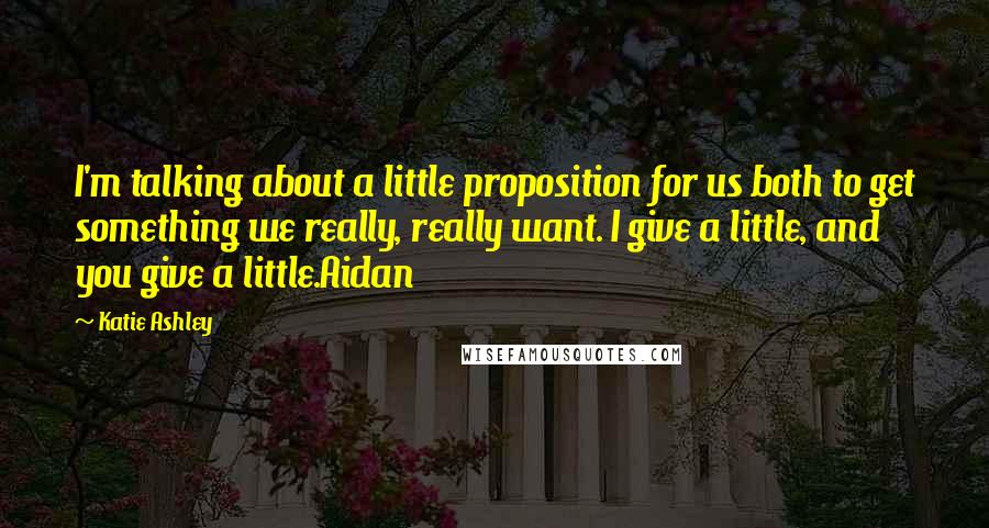 Katie Ashley Quotes: I'm talking about a little proposition for us both to get something we really, really want. I give a little, and you give a little.Aidan