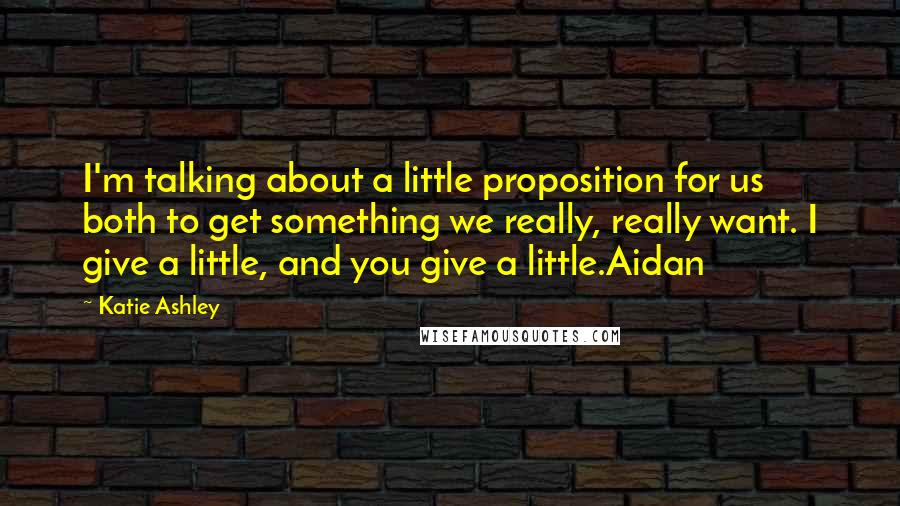 Katie Ashley Quotes: I'm talking about a little proposition for us both to get something we really, really want. I give a little, and you give a little.Aidan