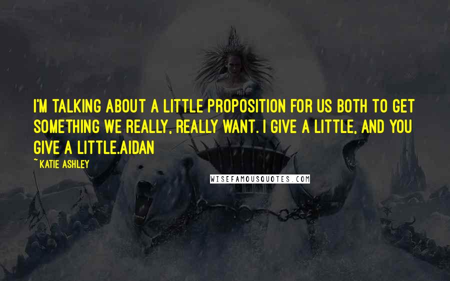 Katie Ashley Quotes: I'm talking about a little proposition for us both to get something we really, really want. I give a little, and you give a little.Aidan