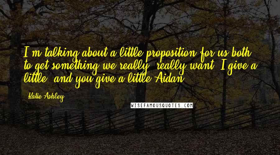 Katie Ashley Quotes: I'm talking about a little proposition for us both to get something we really, really want. I give a little, and you give a little.Aidan