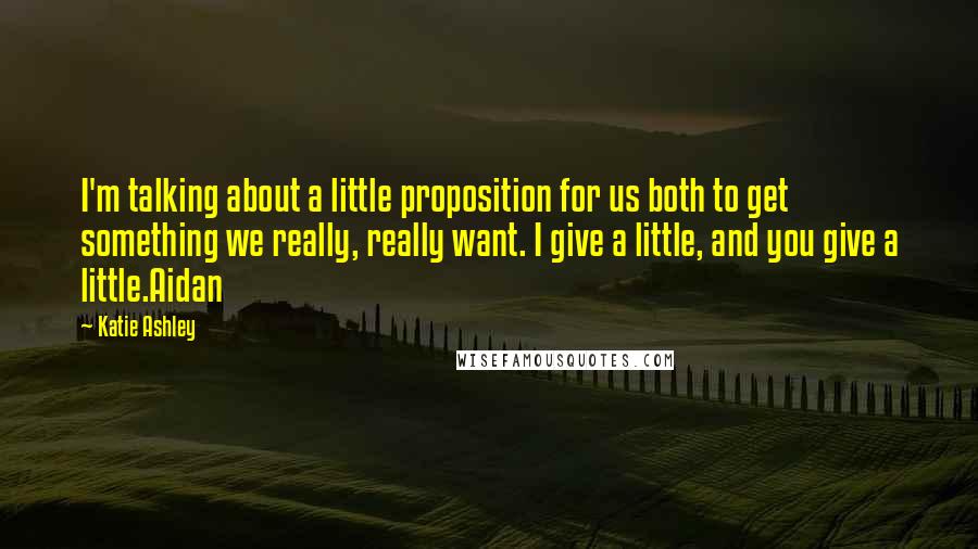 Katie Ashley Quotes: I'm talking about a little proposition for us both to get something we really, really want. I give a little, and you give a little.Aidan