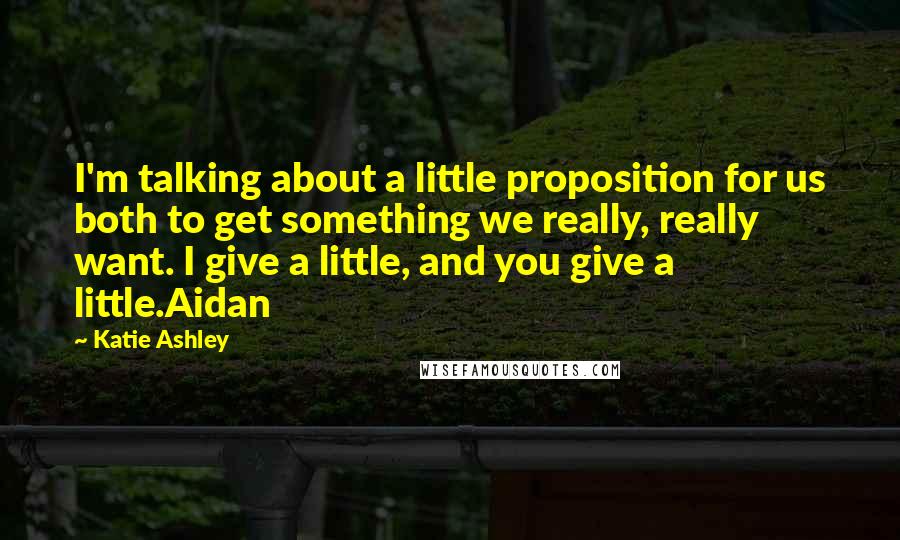 Katie Ashley Quotes: I'm talking about a little proposition for us both to get something we really, really want. I give a little, and you give a little.Aidan