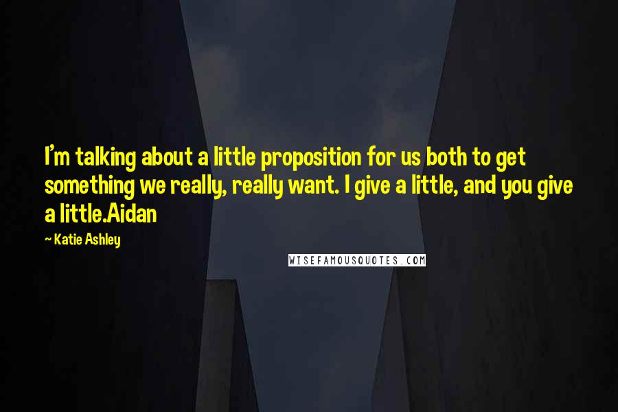 Katie Ashley Quotes: I'm talking about a little proposition for us both to get something we really, really want. I give a little, and you give a little.Aidan