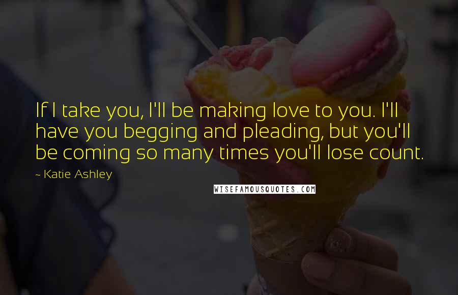 Katie Ashley Quotes: If I take you, I'll be making love to you. I'll have you begging and pleading, but you'll be coming so many times you'll lose count.