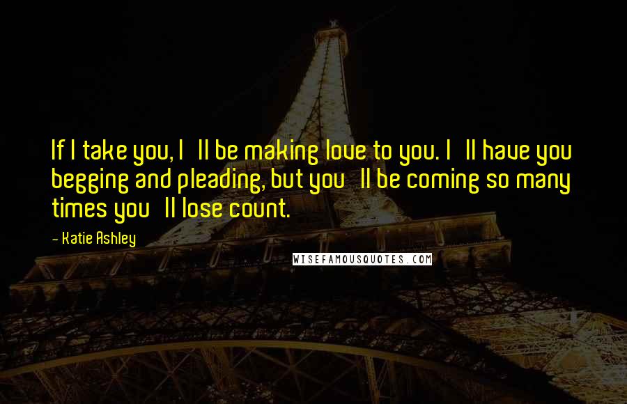 Katie Ashley Quotes: If I take you, I'll be making love to you. I'll have you begging and pleading, but you'll be coming so many times you'll lose count.
