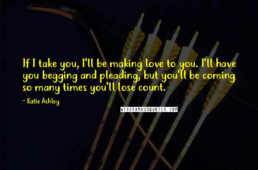 Katie Ashley Quotes: If I take you, I'll be making love to you. I'll have you begging and pleading, but you'll be coming so many times you'll lose count.