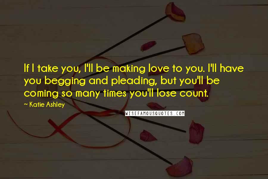 Katie Ashley Quotes: If I take you, I'll be making love to you. I'll have you begging and pleading, but you'll be coming so many times you'll lose count.