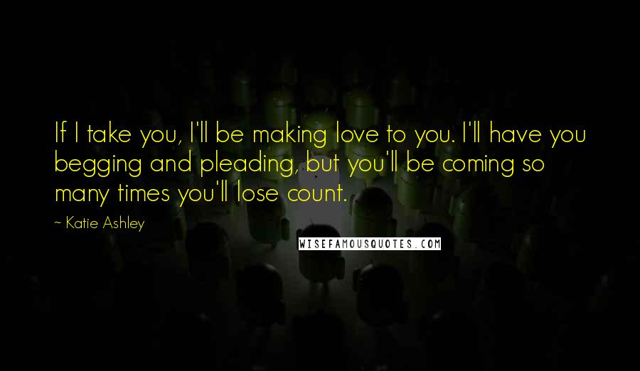 Katie Ashley Quotes: If I take you, I'll be making love to you. I'll have you begging and pleading, but you'll be coming so many times you'll lose count.