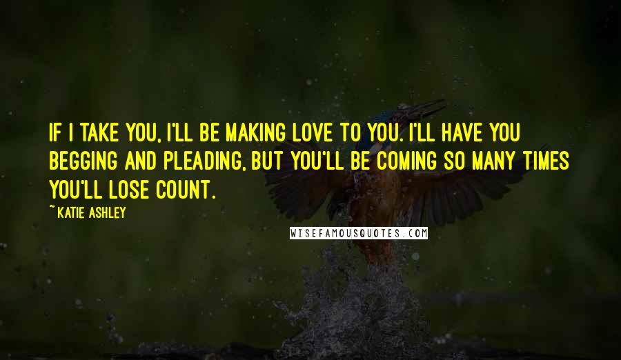 Katie Ashley Quotes: If I take you, I'll be making love to you. I'll have you begging and pleading, but you'll be coming so many times you'll lose count.