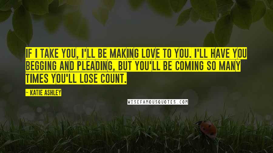 Katie Ashley Quotes: If I take you, I'll be making love to you. I'll have you begging and pleading, but you'll be coming so many times you'll lose count.