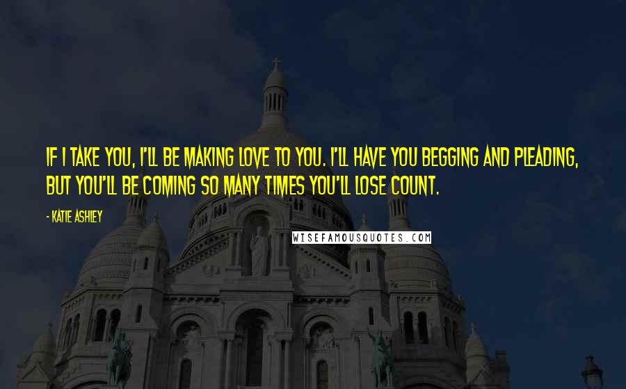 Katie Ashley Quotes: If I take you, I'll be making love to you. I'll have you begging and pleading, but you'll be coming so many times you'll lose count.