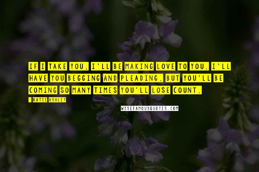 Katie Ashley Quotes: If I take you, I'll be making love to you. I'll have you begging and pleading, but you'll be coming so many times you'll lose count.