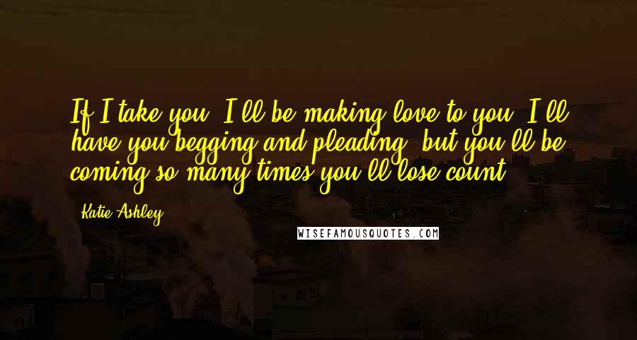 Katie Ashley Quotes: If I take you, I'll be making love to you. I'll have you begging and pleading, but you'll be coming so many times you'll lose count.