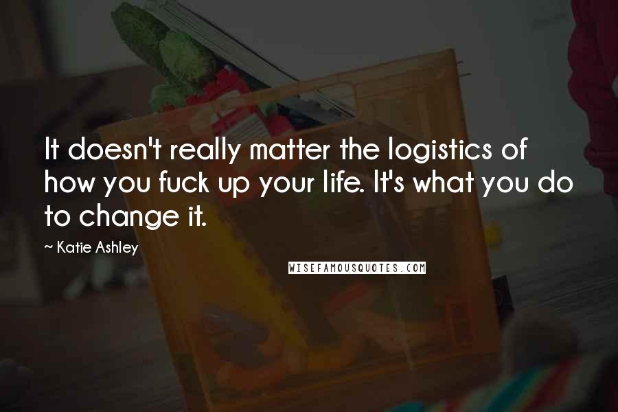 Katie Ashley Quotes: It doesn't really matter the logistics of how you fuck up your life. It's what you do to change it.