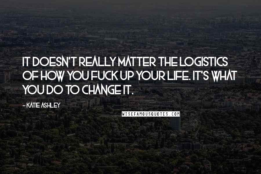 Katie Ashley Quotes: It doesn't really matter the logistics of how you fuck up your life. It's what you do to change it.