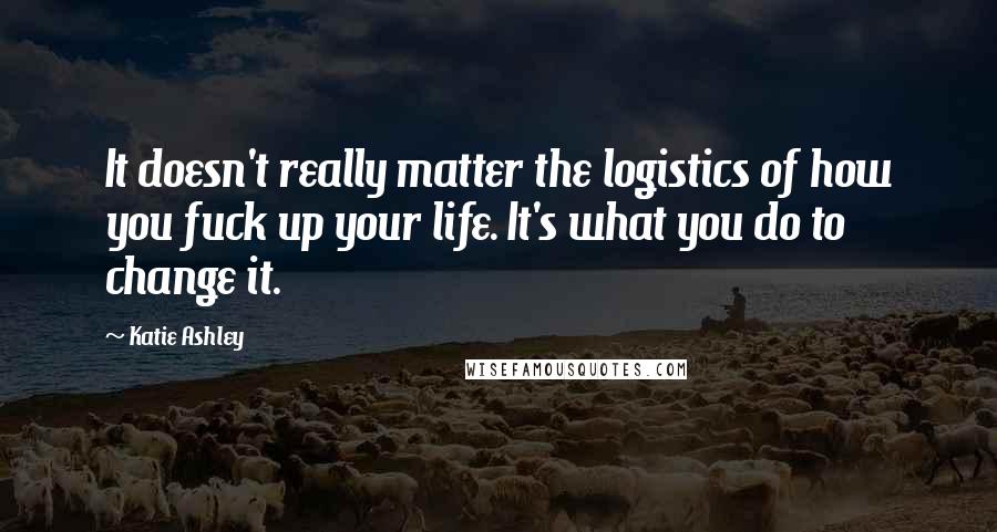 Katie Ashley Quotes: It doesn't really matter the logistics of how you fuck up your life. It's what you do to change it.