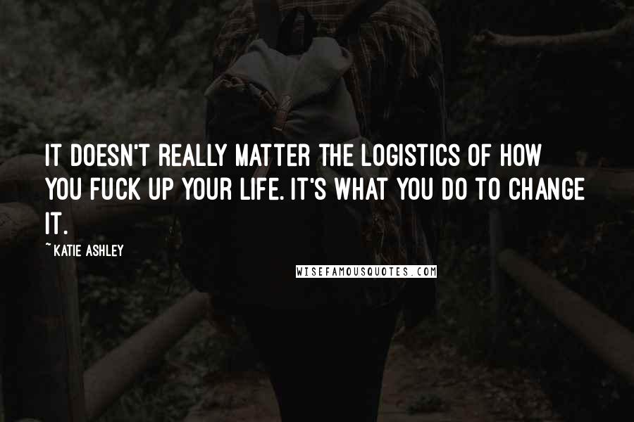 Katie Ashley Quotes: It doesn't really matter the logistics of how you fuck up your life. It's what you do to change it.