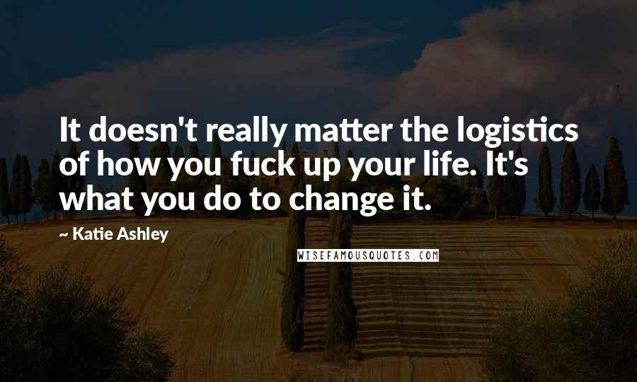 Katie Ashley Quotes: It doesn't really matter the logistics of how you fuck up your life. It's what you do to change it.