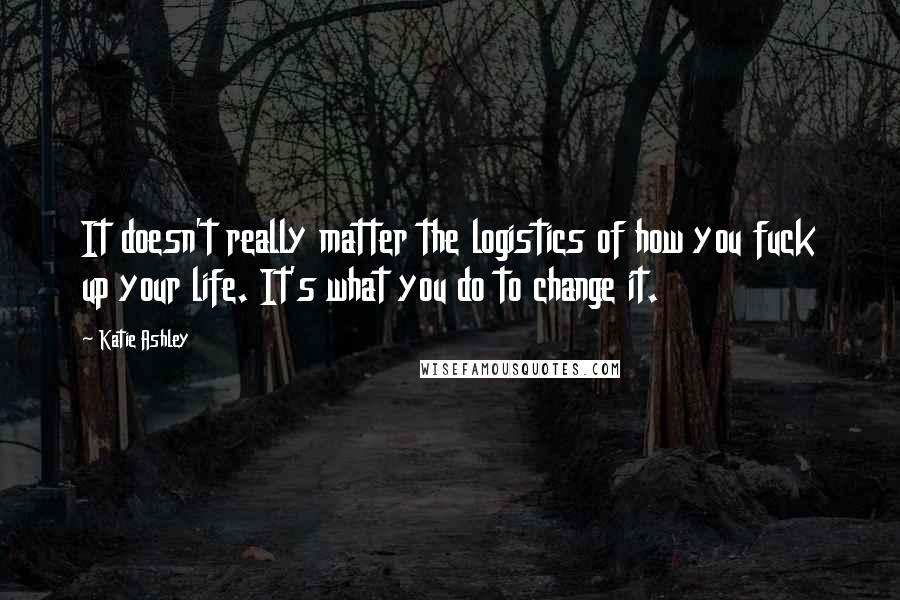 Katie Ashley Quotes: It doesn't really matter the logistics of how you fuck up your life. It's what you do to change it.