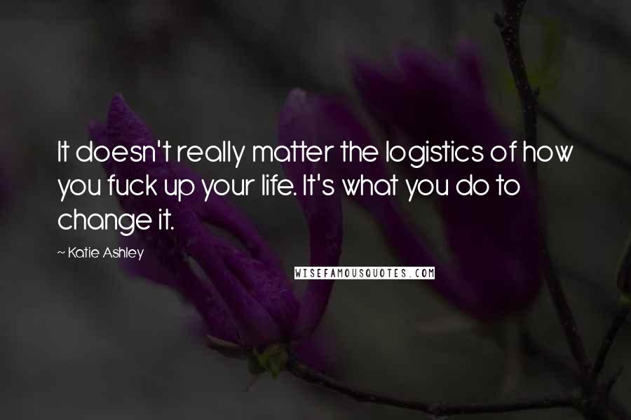 Katie Ashley Quotes: It doesn't really matter the logistics of how you fuck up your life. It's what you do to change it.